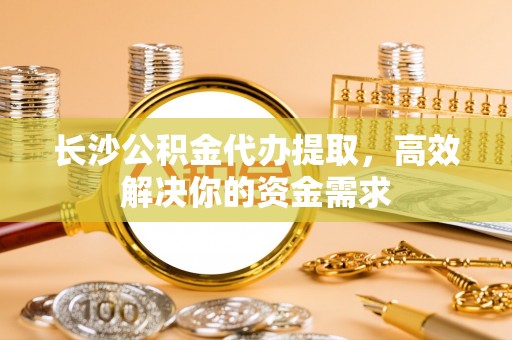 卢龙长沙公积金代办提取，高效解决你的资金需求