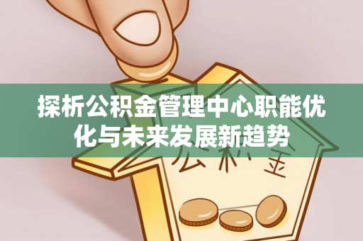 卢龙探析公积金管理中心职能优化与未来发展新趋势