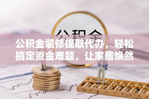 卢龙公积金装修提取代办，轻松搞定资金难题，让家居焕然一新