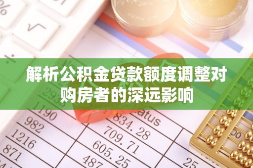 卢龙解析公积金贷款额度调整对购房者的深远影响