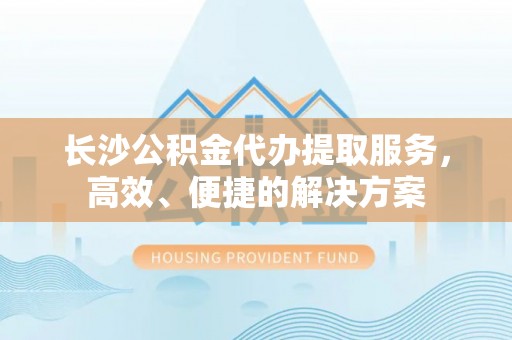 卢龙长沙公积金代办提取服务，高效、便捷的解决方案
