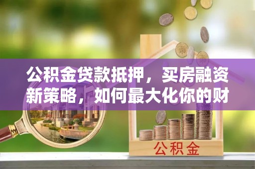 卢龙公积金贷款抵押，买房融资新策略，如何最大化你的财务自由