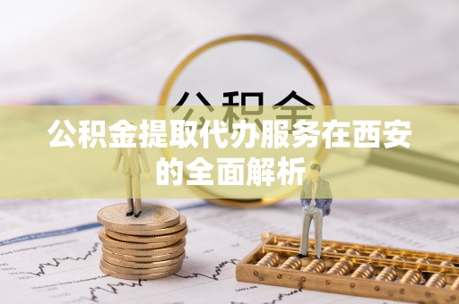 卢龙公积金提取代办服务在西安的全面解析