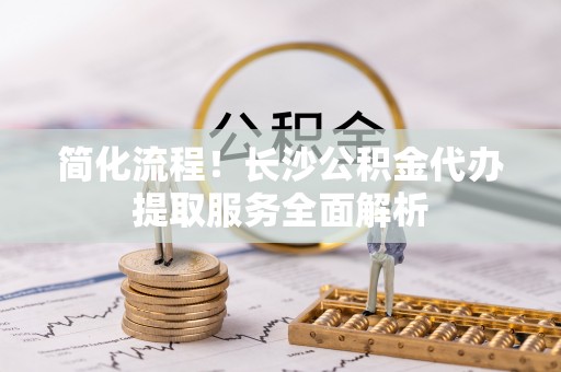 卢龙简化流程！长沙公积金代办提取服务全面解析