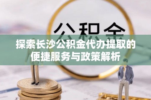 卢龙探索长沙公积金代办提取的便捷服务与政策解析