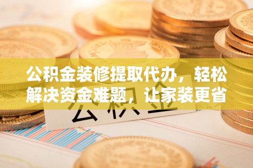 卢龙公积金装修提取代办，轻松解决资金难题，让家装更省心