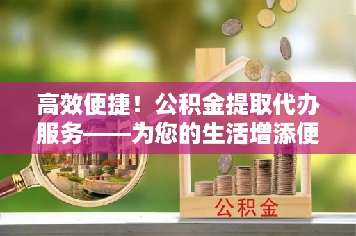 卢龙高效便捷！公积金提取代办服务——为您的生活增添便利