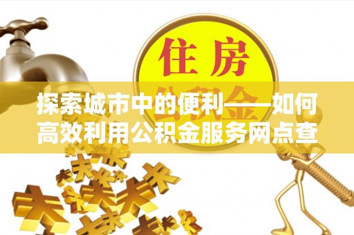 卢龙探索城市中的便利——如何高效利用公积金服务网点查询功能