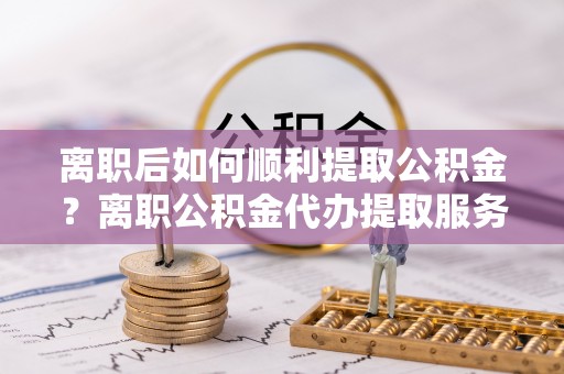 卢龙离职后如何顺利提取公积金？离职公积金代办提取服务来帮忙