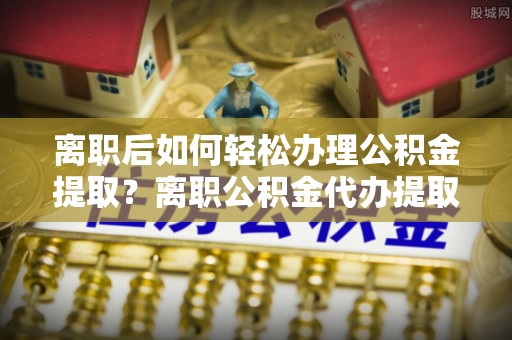 卢龙离职后如何轻松办理公积金提取？离职公积金代办提取服务详解