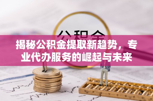 卢龙揭秘公积金提取新趋势，专业代办服务的崛起与未来