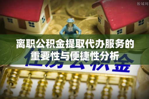 卢龙离职公积金提取代办服务的重要性与便捷性分析