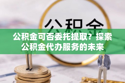 卢龙公积金可否委托提取？探索公积金代办服务的未来