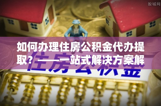 卢龙如何办理住房公积金代办提取？——一站式解决方案解析