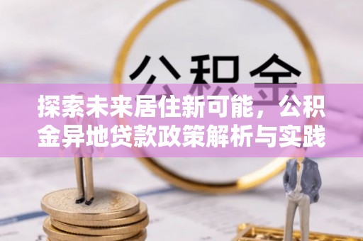 卢龙探索未来居住新可能，公积金异地贷款政策解析与实践指南