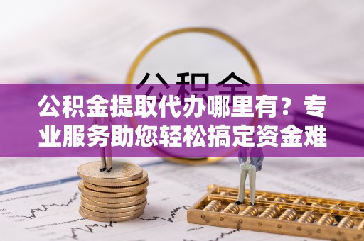 卢龙公积金提取代办哪里有？专业服务助您轻松搞定资金难题